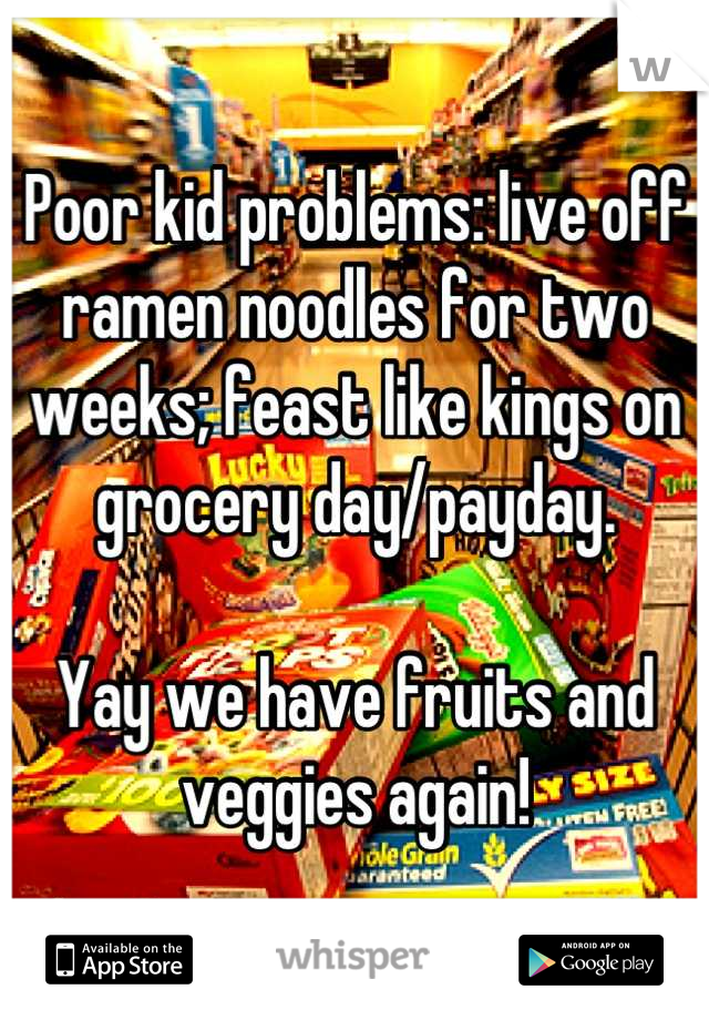 Poor kid problems: live off ramen noodles for two weeks; feast like kings on grocery day/payday. 

Yay we have fruits and veggies again!