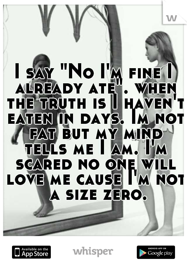 I say "No I'm fine I already ate". when the truth is I haven't eaten in days. Im not fat but my mind tells me I am. I'm scared no one will love me cause I'm not  a size zero.