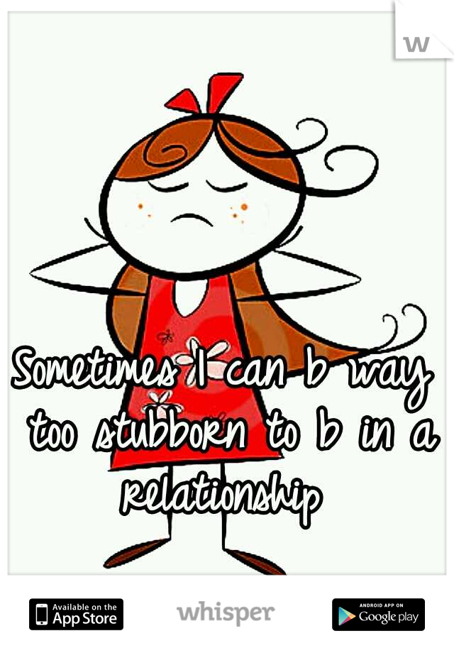 Sometimes I can b way too stubborn to b in a relationship 