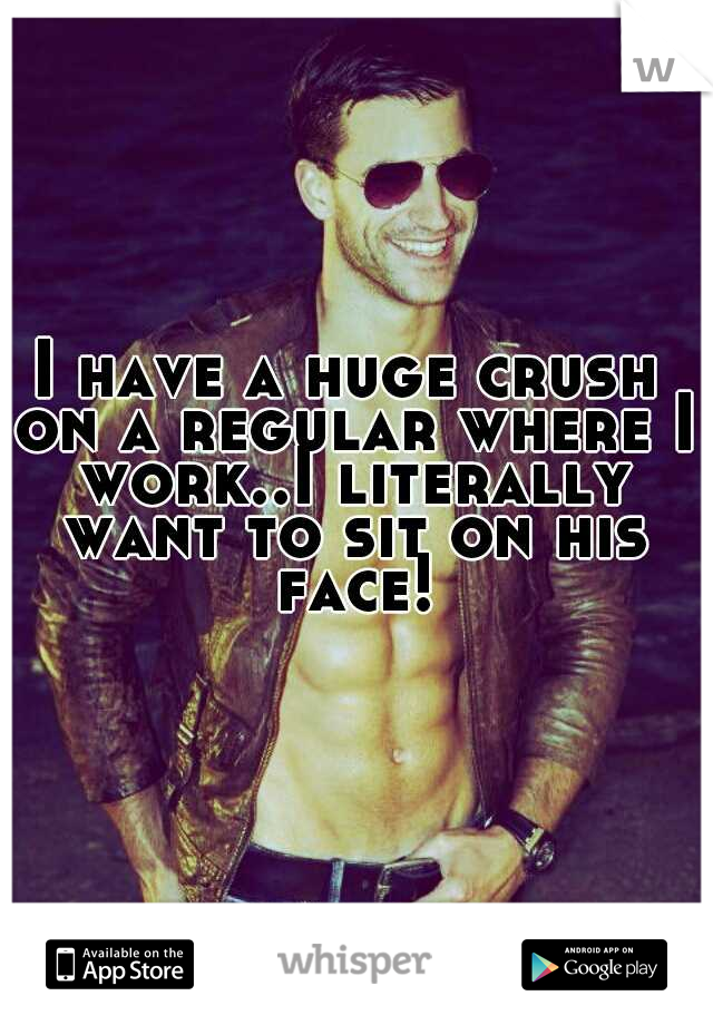 I have a huge crush on a regular where I work..I literally want to sit on his face!