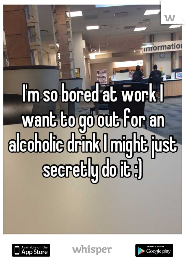 I'm so bored at work I want to go out for an alcoholic drink I might just secretly do it :)