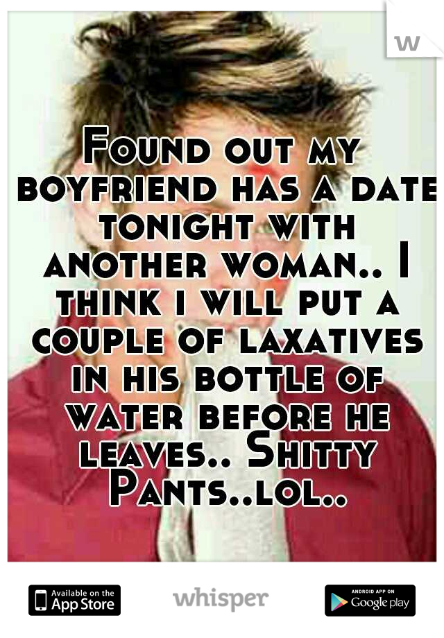 Found out my boyfriend has a date tonight with another woman.. I think i will put a couple of laxatives in his bottle of water before he leaves.. Shitty Pants..lol..