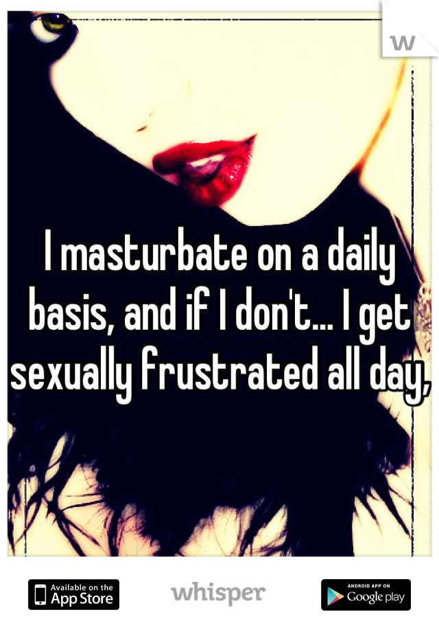 I masturbate on a daily basis, and if I don't... I get sexually frustrated all day,