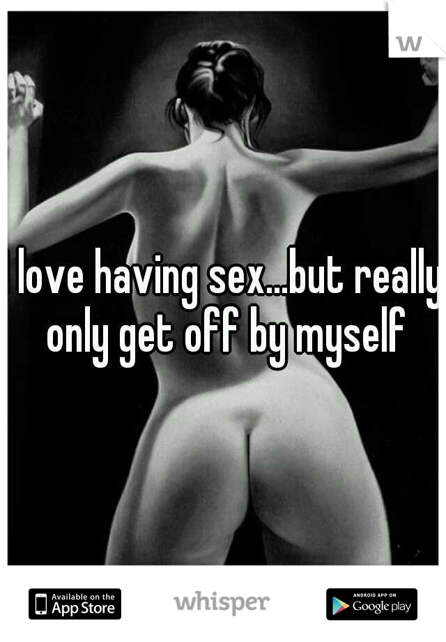 I love having sex...but really only get off by myself