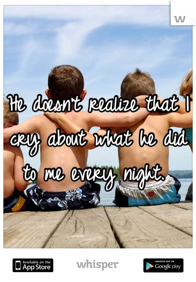 He doesn't realize that I cry about what he did to me every night. 