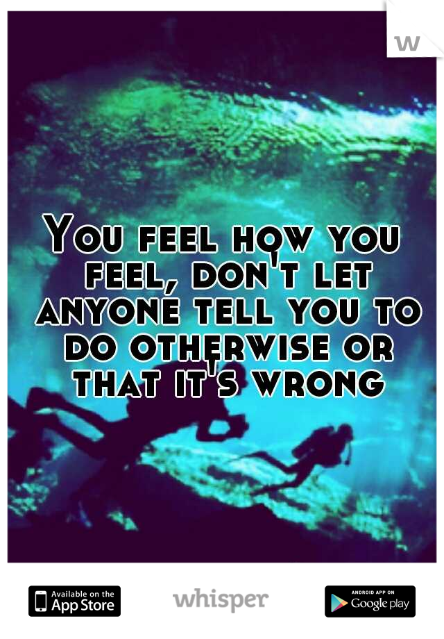 You feel how you feel, don't let anyone tell you to do otherwise or that it's wrong