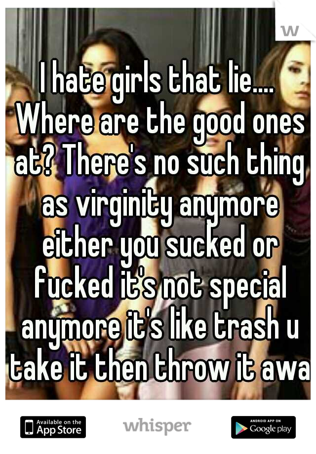 I hate girls that lie.... Where are the good ones at? There's no such thing as virginity anymore either you sucked or fucked it's not special anymore it's like trash u take it then throw it away