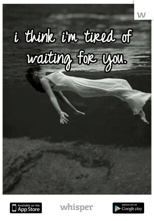 i think i'm tired of waiting for you.