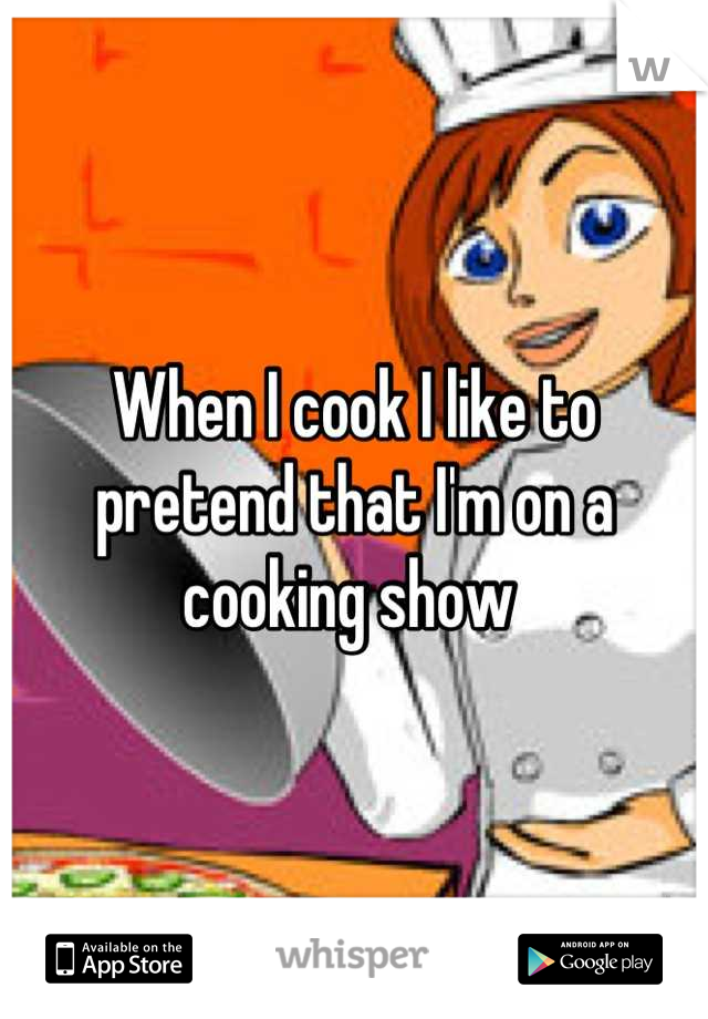 When I cook I like to pretend that I'm on a cooking show 