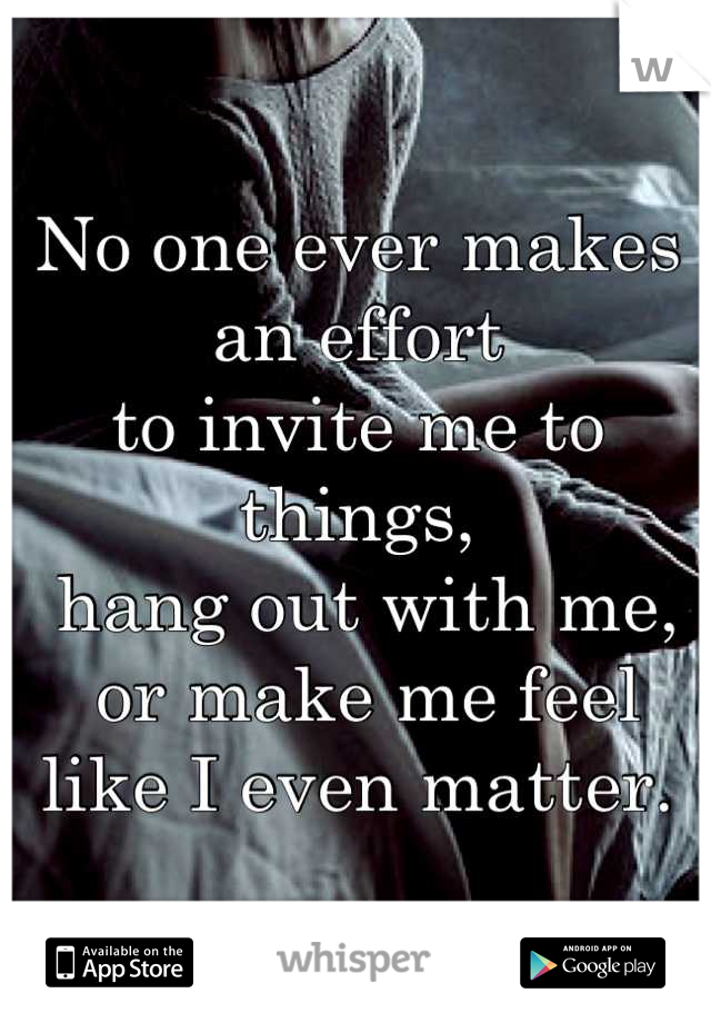 No one ever makes an effort 
to invite me to things,
 hang out with me,
 or make me feel
 like I even matter. 