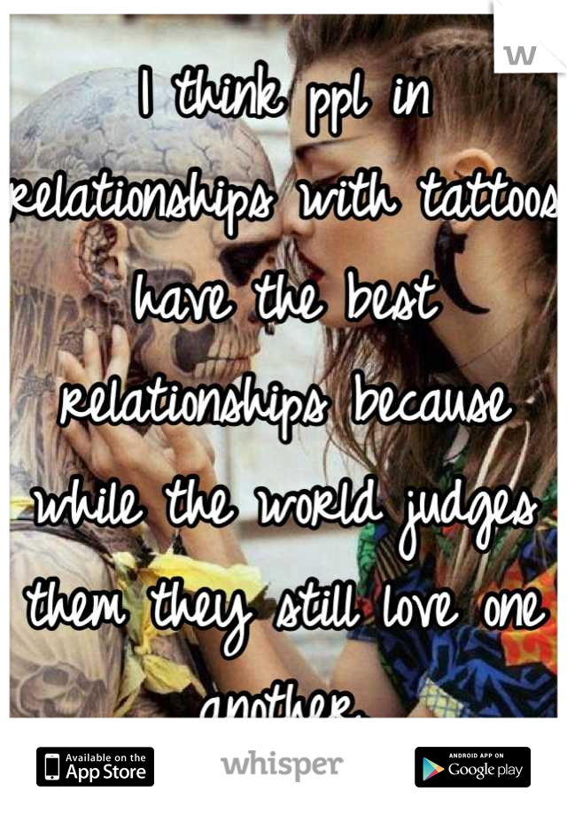 I think ppl in relationships with tattoos have the best relationships because while the world judges them they still love one another.