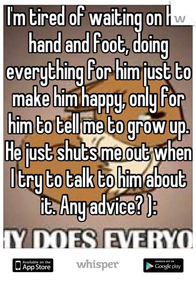 I'm tired of waiting on him hand and foot, doing everything for him just to make him happy, only for him to tell me to grow up. He just shuts me out when I try to talk to him about it. Any advice? ):