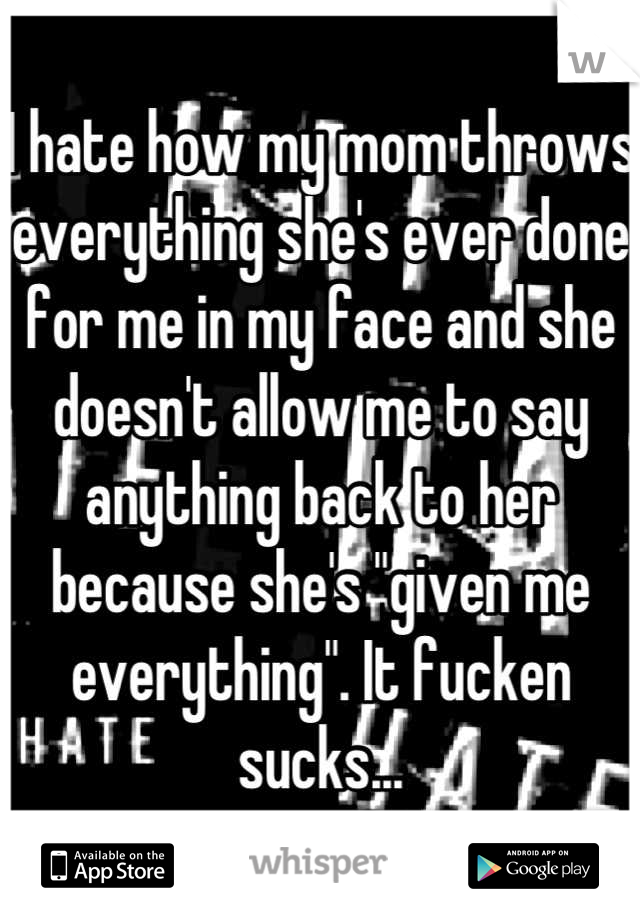 I hate how my mom throws everything she's ever done for me in my face and she doesn't allow me to say anything back to her because she's "given me everything". It fucken sucks...