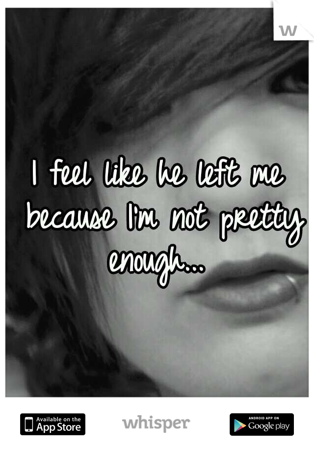 I feel like he left me because I'm not pretty enough... 