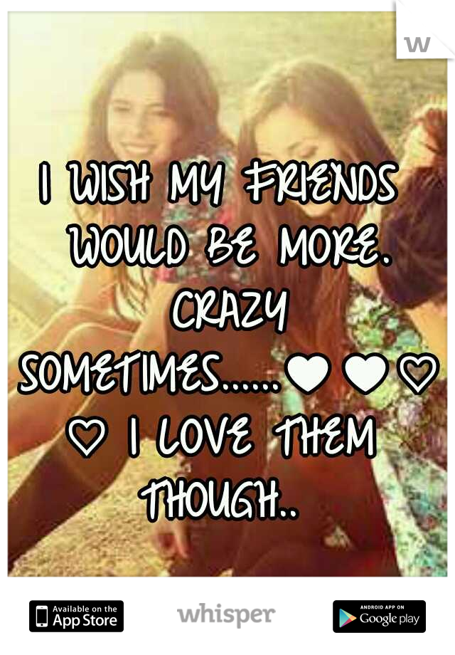 I WISH MY FRIENDS WOULD BE MORE. CRAZY SOMETIMES......♥♥♡♡ I LOVE THEM THOUGH.. 