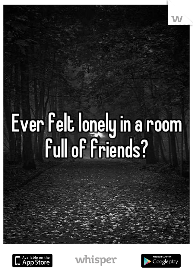 Ever felt lonely in a room full of friends?