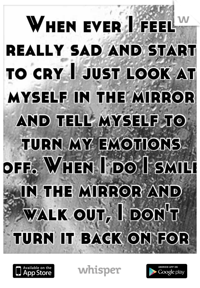 When ever I feel really sad and start to cry I just look at myself in the mirror and tell myself to turn my emotions off. When I do I smile in the mirror and walk out, I don't turn it back on for days.