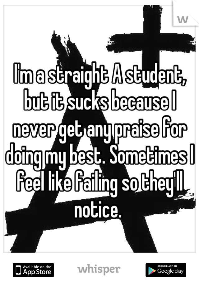 I'm a straight A student, but it sucks because I never get any praise for doing my best. Sometimes I feel like failing so they'll notice. 