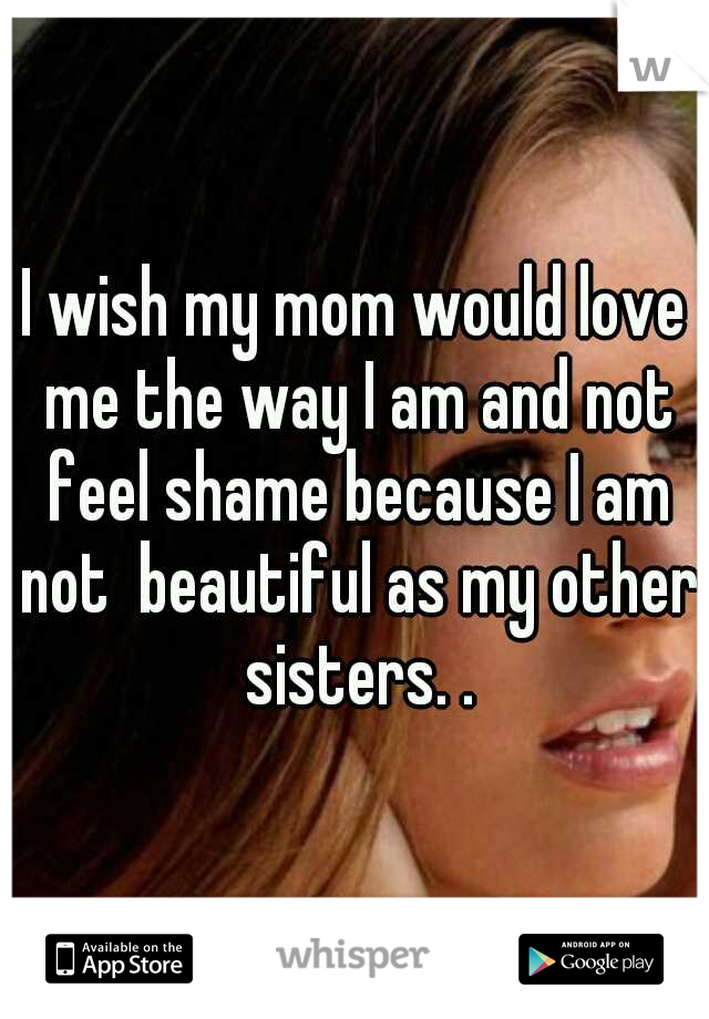 I wish my mom would love me the way I am and not feel shame because I am not  beautiful as my other sisters. .