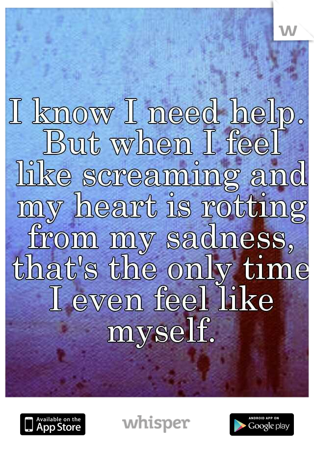 I know I need help. But when I feel like screaming and my heart is rotting from my sadness, that's the only time I even feel like myself.