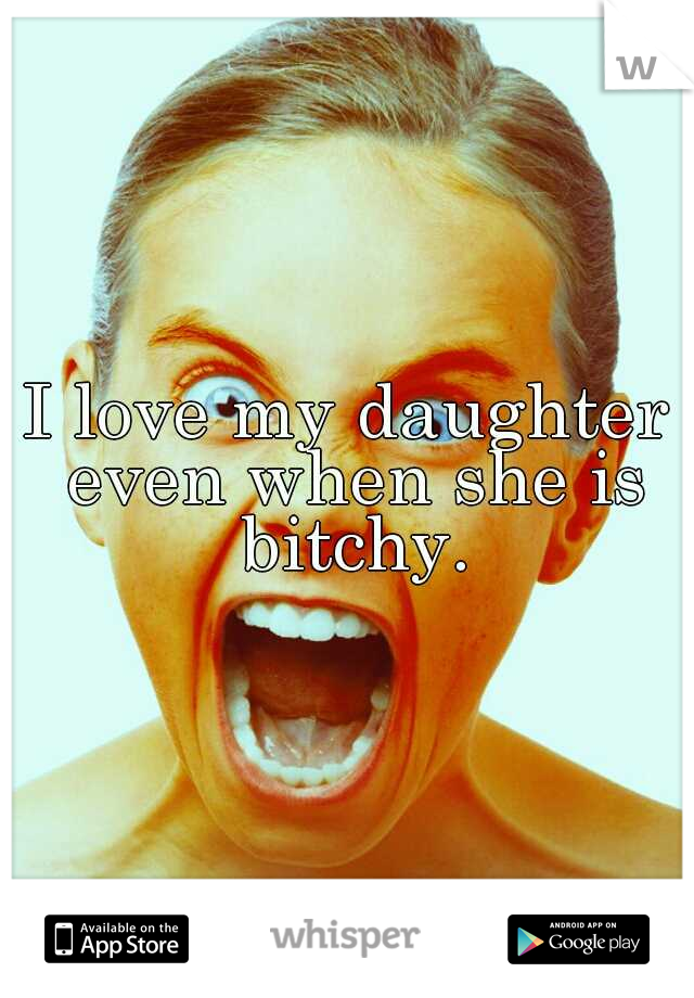 I love my daughter even when she is bitchy.