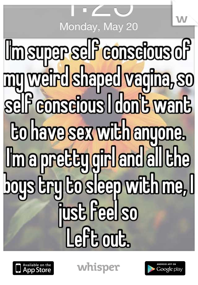 I'm super self conscious of my weird shaped vagina, so self conscious I don't want to have sex with anyone. I'm a pretty girl and all the boys try to sleep with me, I just feel so
Left out.