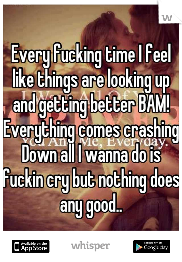 Every fucking time I feel like things are looking up and getting better BAM! Everything comes crashing Down all I wanna do is fuckin cry but nothing does any good..