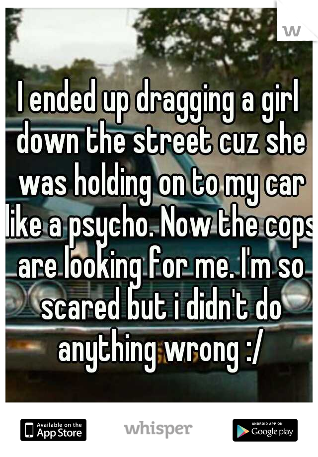 I ended up dragging a girl down the street cuz she was holding on to my car like a psycho. Now the cops are looking for me. I'm so scared but i didn't do anything wrong :/