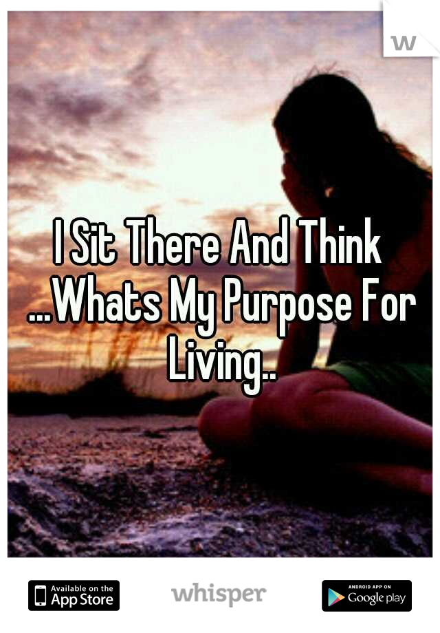 I Sit There And Think ...Whats My Purpose For Living..