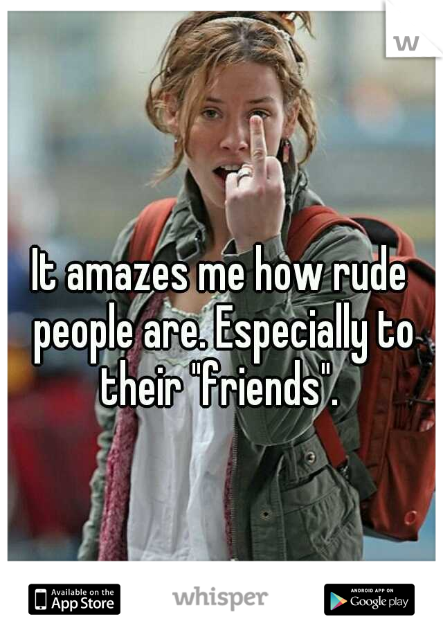 It amazes me how rude people are. Especially to their "friends". 