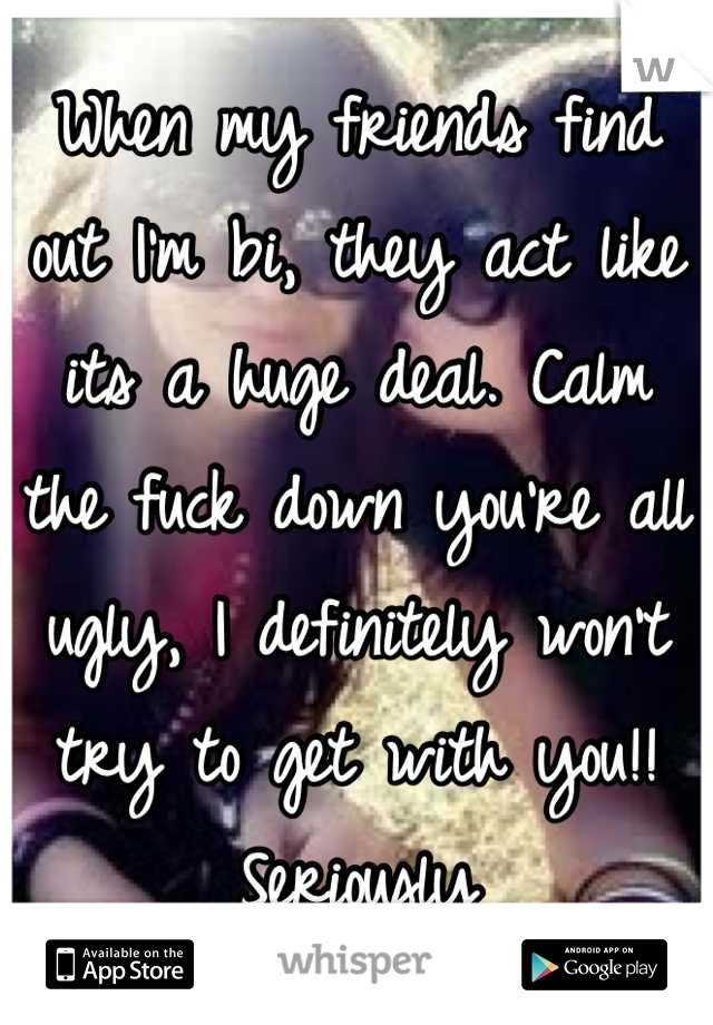When my friends find out I'm bi, they act like its a huge deal. Calm the fuck down you're all ugly, I definitely won't try to get with you!! Seriously