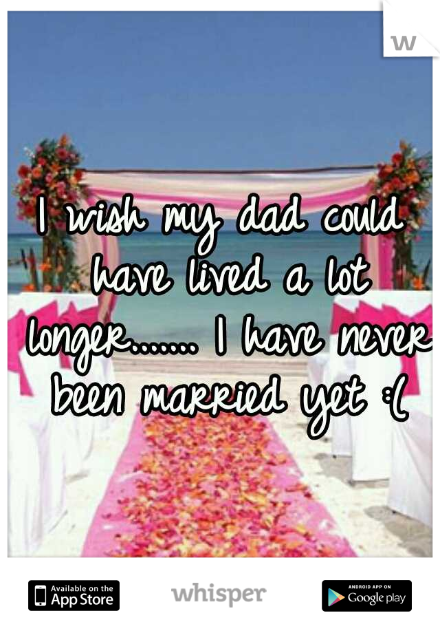I wish my dad could have lived a lot longer....... I have never been married yet :(