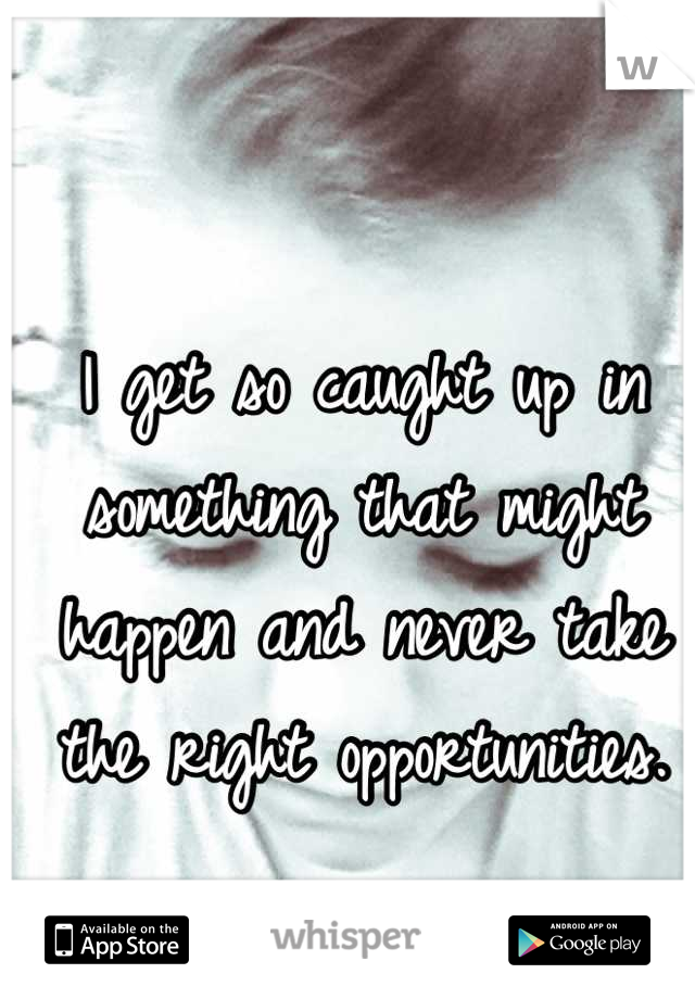 I get so caught up in something that might happen and never take the right opportunities.