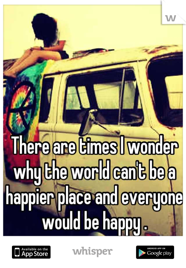 There are times I wonder why the world can't be a happier place and everyone would be happy .