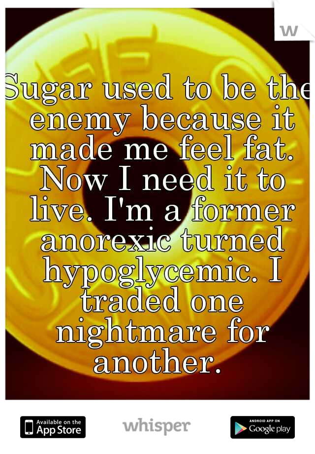 Sugar used to be the enemy because it made me feel fat. Now I need it to live. I'm a former anorexic turned hypoglycemic. I traded one nightmare for another. 