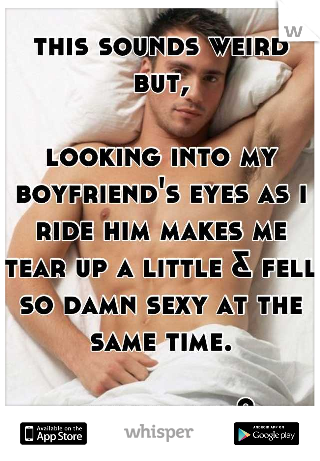 this sounds weird but, 

looking into my boyfriend's eyes as i ride him makes me tear up a little & fell so damn sexy at the same time.

anyone else?