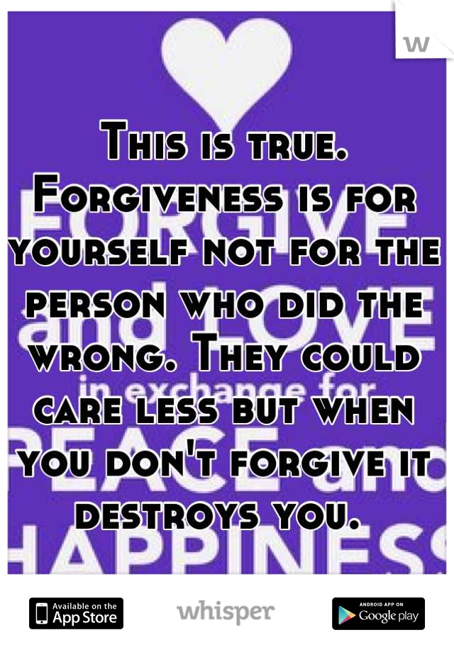 This is true. Forgiveness is for yourself not for the person who did the wrong. They could care less but when you don't forgive it destroys you. 