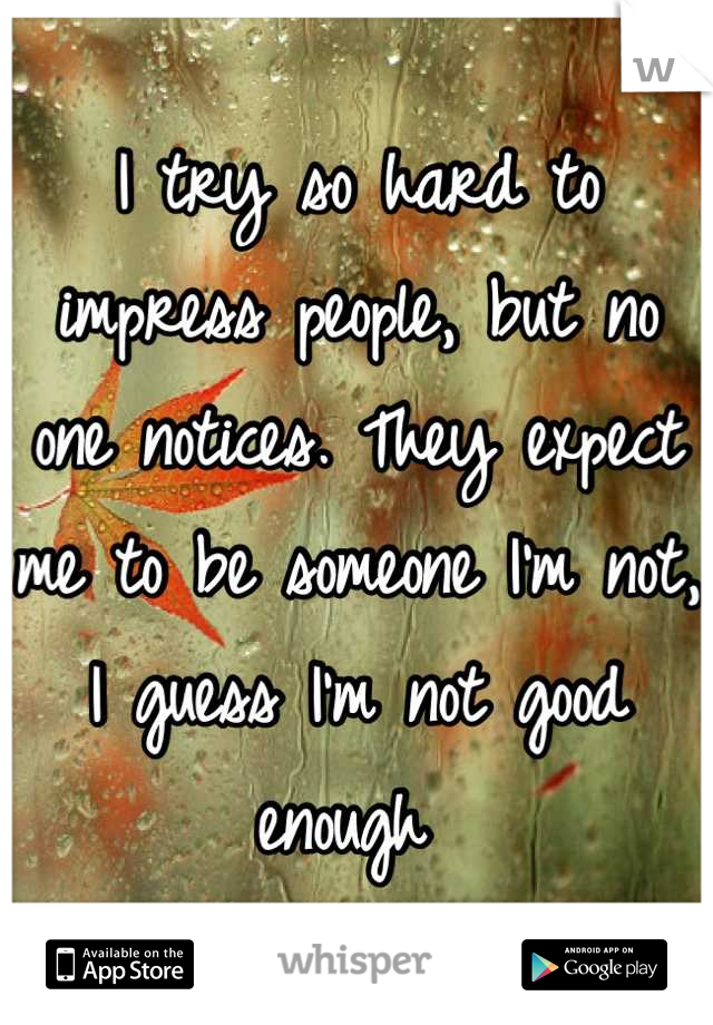 I try so hard to impress people, but no one notices. They expect me to be someone I'm not, I guess I'm not good enough 