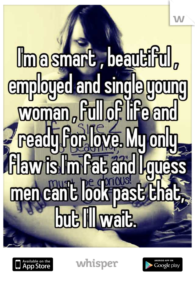 I'm a smart , beautiful , employed and single young woman , full of life and ready for love. My only flaw is I'm fat and I guess men can't look past that, but I'll wait. 