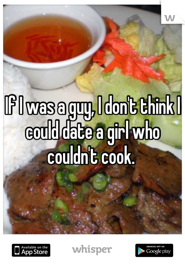 If I was a guy, I don't think I could date a girl who couldn't cook. 