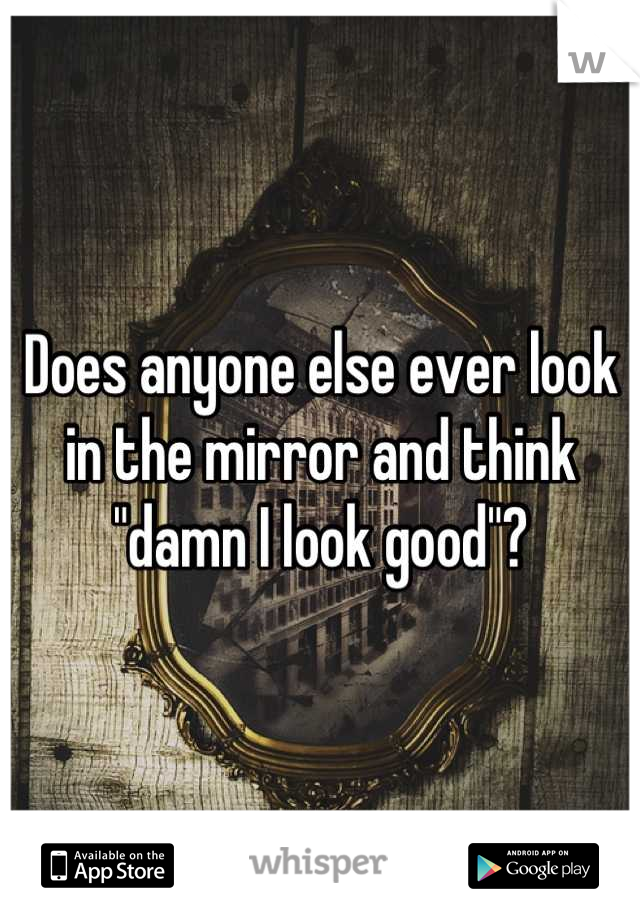 Does anyone else ever look in the mirror and think "damn I look good"?