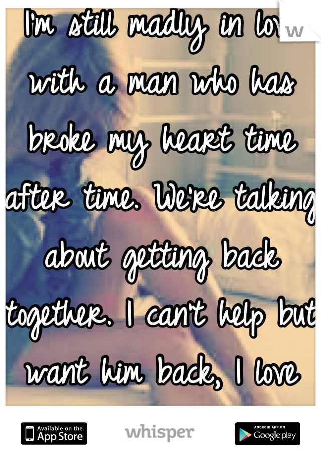 I'm still madly in love with a man who has broke my heart time after time. We're talking about getting back together. I can't help but want him back, I love him. 