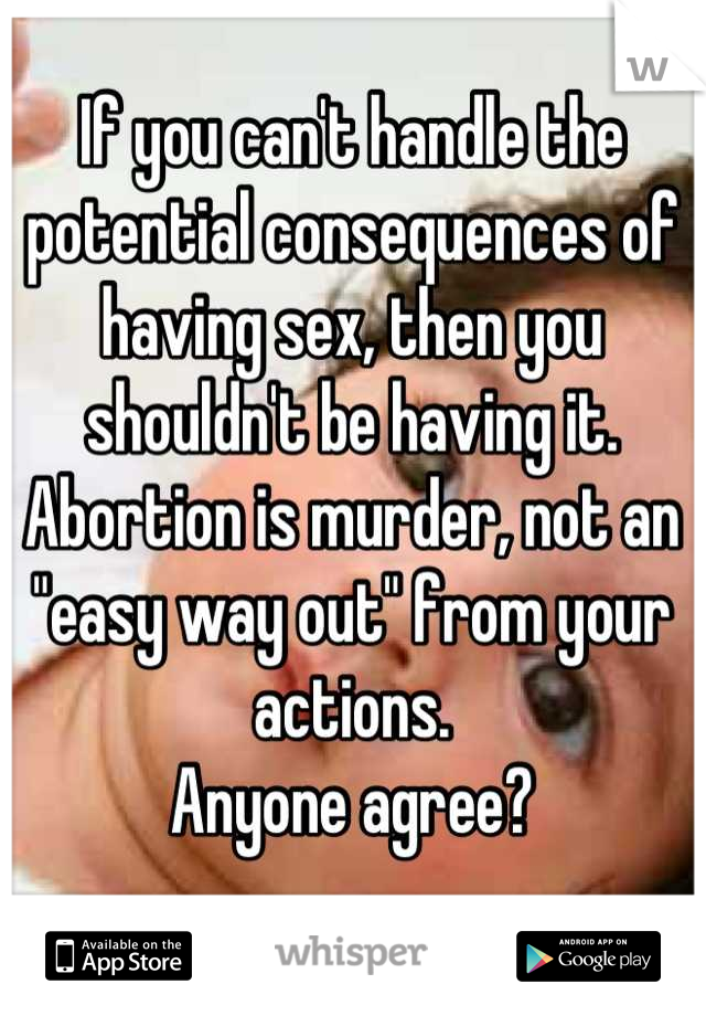 If you can't handle the potential consequences of having sex, then you shouldn't be having it. 
Abortion is murder, not an "easy way out" from your actions. 
Anyone agree?
