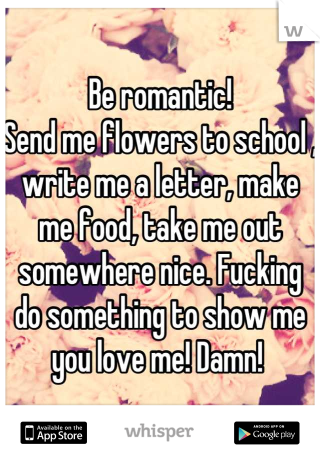 Be romantic! 
Send me flowers to school , write me a letter, make me food, take me out somewhere nice. Fucking do something to show me you love me! Damn! 