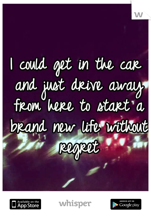 I could get in the car and just drive away from here to start a brand new life without regret
