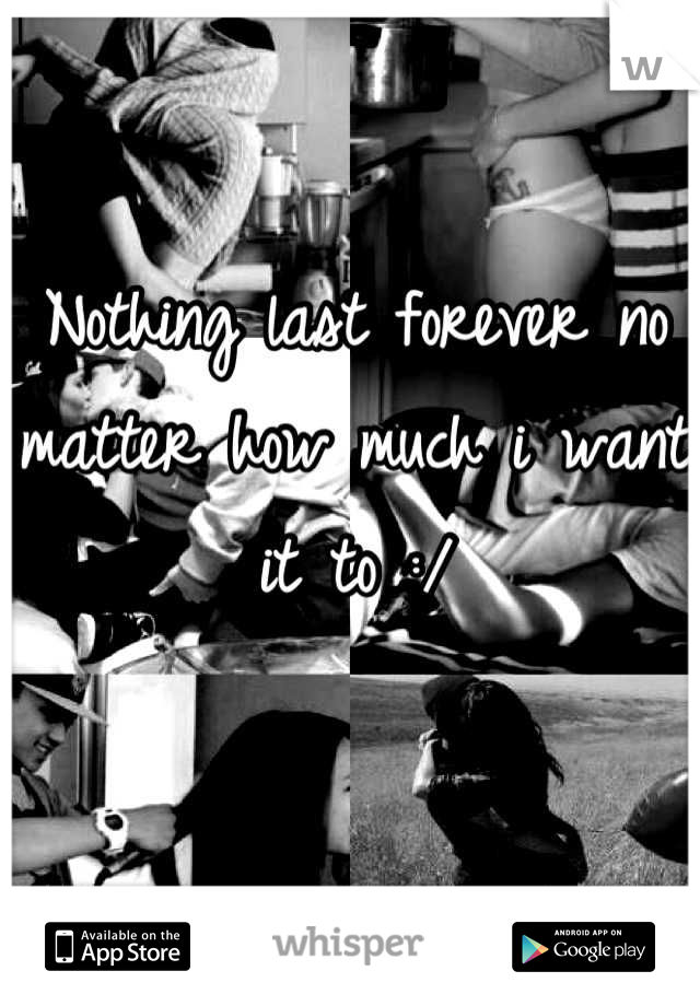 Nothing last forever no matter how much i want it to :/