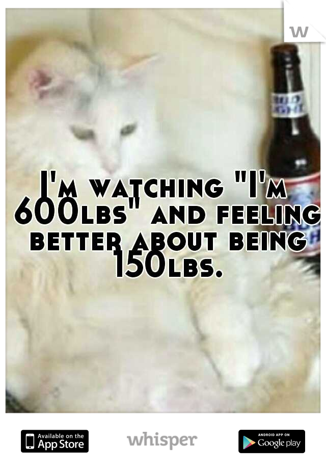 I'm watching "I'm 600lbs" and feeling better about being 150lbs.