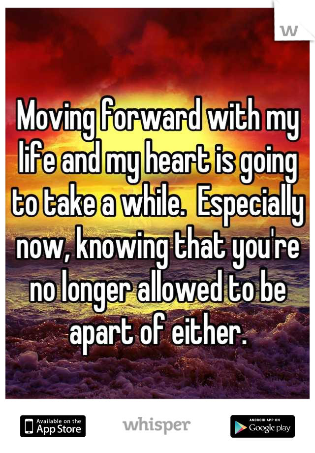 Moving forward with my life and my heart is going to take a while.  Especially now, knowing that you're no longer allowed to be apart of either.
