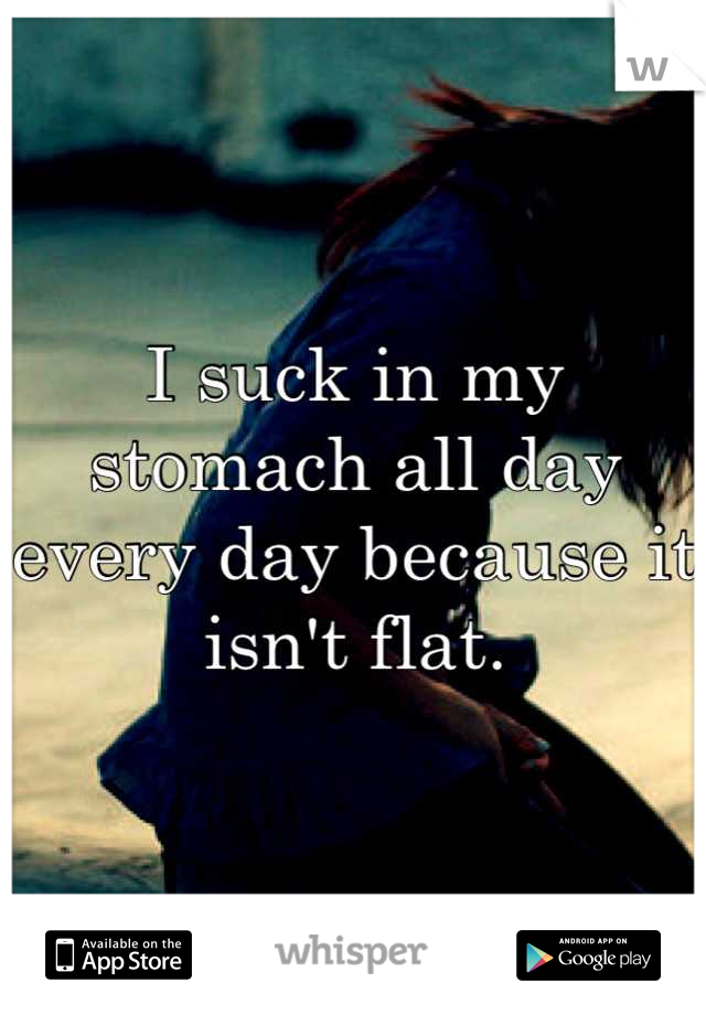 I suck in my stomach all day every day because it isn't flat.