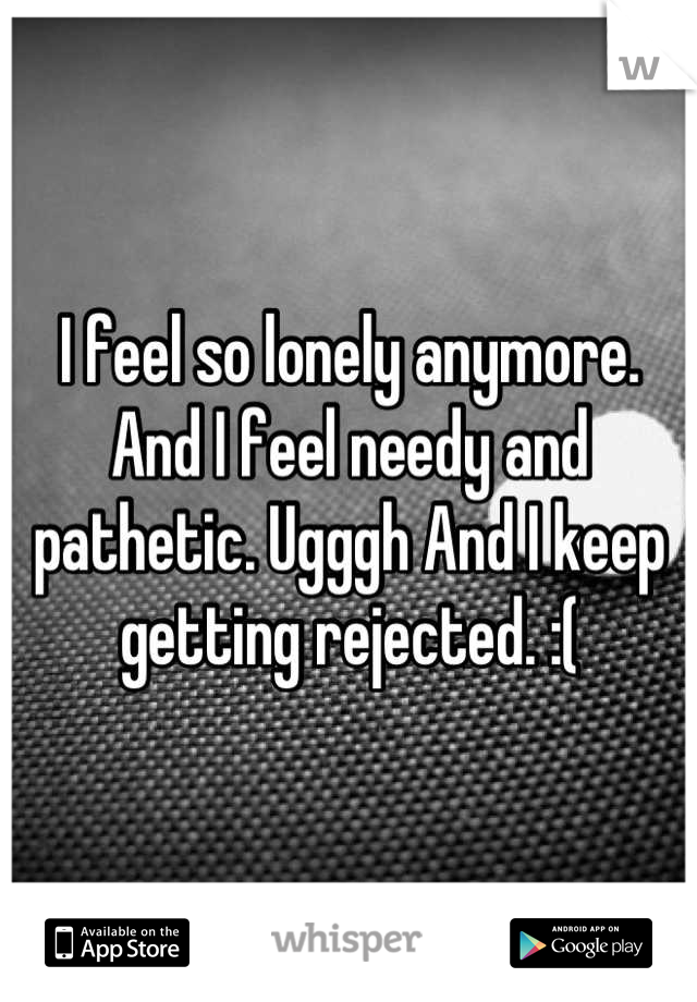 I feel so lonely anymore. And I feel needy and pathetic. Ugggh And I keep getting rejected. :(